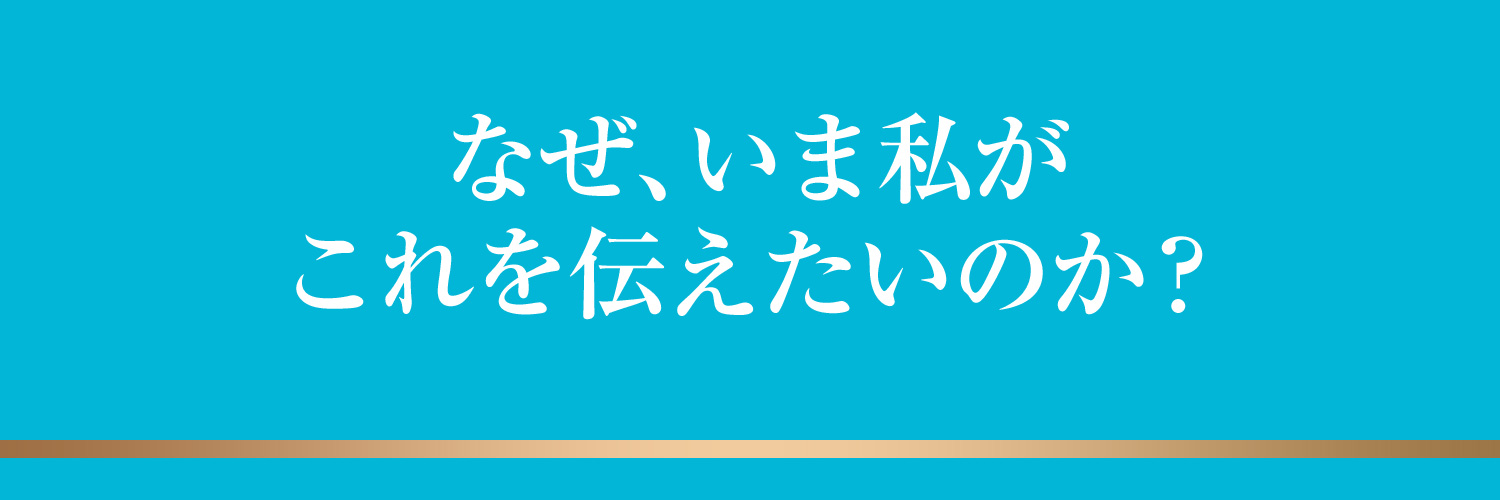 なぜ、いま私がこれを伝えたいのか？